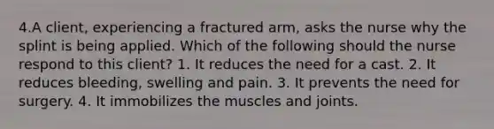 4.A client, experiencing a fractured arm, asks the nurse why the splint is being applied. Which of the following should the nurse respond to this client? 1. It reduces the need for a cast. 2. It reduces bleeding, swelling and pain. 3. It prevents the need for surgery. 4. It immobilizes the muscles and joints.