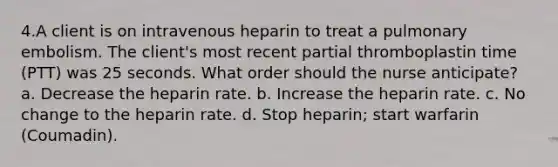 4.A client is on intravenous heparin to treat a pulmonary embolism. The client's most recent partial thromboplastin time (PTT) was 25 seconds. What order should the nurse anticipate? a. Decrease the heparin rate. b. Increase the heparin rate. c. No change to the heparin rate. d. Stop heparin; start warfarin (Coumadin).