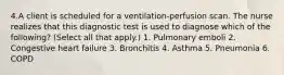 4.A client is scheduled for a ventilation-perfusion scan. The nurse realizes that this diagnostic test is used to diagnose which of the following? (Select all that apply.) 1. Pulmonary emboli 2. Congestive heart failure 3. Bronchitis 4. Asthma 5. Pneumonia 6. COPD