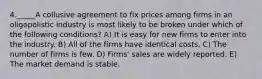 4._____A collusive agreement to fix prices among firms in an oligopolistic industry is most likely to be broken under which of the following conditions? A) It is easy for new firms to enter into the industry. B) All of the firms have identical costs. C) The number of firms is few. D) Firms' sales are widely reported. E) The market demand is stable.