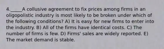 4._____A collusive agreement to fix prices among firms in an oligopolistic industry is most likely to be broken under which of the following conditions? A) It is easy for new firms to enter into the industry. B) All of the firms have identical costs. C) The number of firms is few. D) Firms' sales are widely reported. E) The market demand is stable.