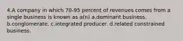 4.A company in which 70-95 percent of revenues comes from a single business is known as a(n) a.dominant business. b.conglomerate. c.integrated producer. d.related constrained business.