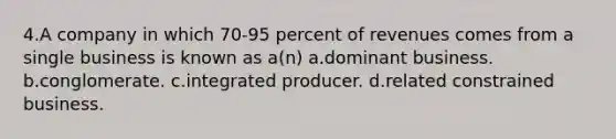 4.A company in which 70-95 percent of revenues comes from a single business is known as a(n) a.dominant business. b.conglomerate. c.integrated producer. d.related constrained business.