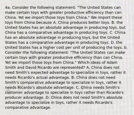 4a. Consider the following statement: "The United States can make certain toys with greater productive efficiency than can China. Yet we import those toys from China." We import these toys from China because A. China produces better toys. B. the United States has an absolute advantage in producing toys, but China has a comparative advantage in producing toys. C. China has an absolute advantage in producing toys, but the United States has a comparative advantage in producing toys. D. the United States has a higher cost per unit of producing the toys. b. Consider the following statement: "The United States can make certain toys with greater productive efficiency than can China. Yet we import those toys from China." Which ideas of Adam Smith and David Ricardo are represented? A. China does not need Smith's expected advantage to specialize in toys, rather it needs Ricardo's actual advantage. B. China does not need Smith's comparative advantage to specialize in toys, rather it needs Ricardo's absolute advantage. C. China needs Smith's customer advantage to specialize in toys rather than Ricardo's producer advantage. D. China does not need Smith's absolute advantage to specialize in toys, rather it needs Ricardo's comparative advantage.