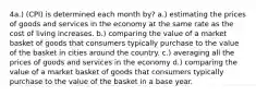 4a.) (CPI) is determined each month by? a.) estimating the prices of goods and services in the economy at the same rate as the cost of living increases. b.) comparing the value of a market basket of goods that consumers typically purchase to the value of the basket in cities around the country. c.) averaging all the prices of goods and services in the economy d.) comparing the value of a market basket of goods that consumers typically purchase to the value of the basket in a base year.