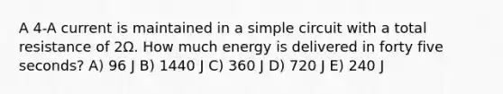 A 4-A current is maintained in a simple circuit with a total resistance of 2Ω. How much energy is delivered in forty five seconds? A) 96 J B) 1440 J C) 360 J D) 720 J E) 240 J