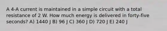 A 4-A current is maintained in a simple circuit with a total resistance of 2 W. How much energy is delivered in forty-five seconds? A) 1440 J B) 96 J C) 360 J D) 720 J E) 240 J