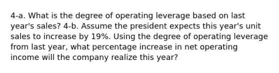 4-a. What is the degree of operating leverage based on last year's sales? 4-b. Assume the president expects this year's unit sales to increase by 19%. Using the degree of operating leverage from last year, what percentage increase in net operating income will the company realize this year?