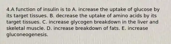 4.A function of insulin is to A. increase the uptake of glucose by its target tissues. B. decrease the uptake of amino acids by its target tissues. C. increase glycogen breakdown in the liver and skeletal muscle. D. increase breakdown of fats. E. increase gluconeogenesis.