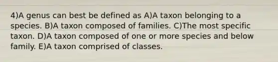 4)A genus can best be defined as A)A taxon belonging to a species. B)A taxon composed of families. C)The most specific taxon. D)A taxon composed of one or more species and below family. E)A taxon comprised of classes.