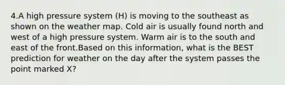 4.A high pressure system (H) is moving to the southeast as shown on the weather map. Cold air is usually found north and west of a high pressure system. Warm air is to the south and east of the front.Based on this information, what is the BEST prediction for weather on the day after the system passes the point marked X?