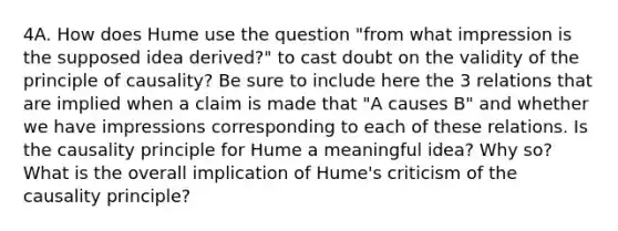 4A. How does Hume use the question "from what impression is the supposed idea derived?" to cast doubt on the validity of the principle of causality? Be sure to include here the 3 relations that are implied when a claim is made that "A causes B" and whether we have impressions corresponding to each of these relations. Is the causality principle for Hume a meaningful idea? Why so? What is the overall implication of Hume's criticism of the causality principle?