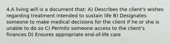 4.A living will is a document that: A) Describes the client's wishes regarding treatment intended to sustain life B) Designates someone to make medical decisions for the client if he or she is unable to do so C) Permits someone access to the client's finances D) Ensures appropriate end-of-life care