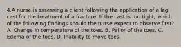 4.A nurse is assessing a client following the application of a leg cast for the treatment of a fracture. If the cast is too tight, which of the following findings should the nurse expect to observe first? A. Change in temperature of the toes. B. Pallor of the toes. C. Edema of the toes. D. Inability to move toes.