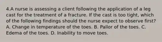 4.A nurse is assessing a client following the application of a leg cast for the treatment of a fracture. If the cast is too tight, which of the following findings should the nurse expect to observe first? A. Change in temperature of the toes. B. Pallor of the toes. C. Edema of the toes. D. Inability to move toes.