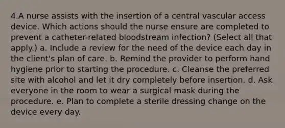 4.A nurse assists with the insertion of a central vascular access device. Which actions should the nurse ensure are completed to prevent a catheter-related bloodstream infection? (Select all that apply.) a. Include a review for the need of the device each day in the client's plan of care. b. Remind the provider to perform hand hygiene prior to starting the procedure. c. Cleanse the preferred site with alcohol and let it dry completely before insertion. d. Ask everyone in the room to wear a surgical mask during the procedure. e. Plan to complete a sterile dressing change on the device every day.