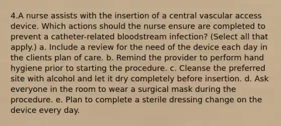 4.A nurse assists with the insertion of a central vascular access device. Which actions should the nurse ensure are completed to prevent a catheter-related bloodstream infection? (Select all that apply.) a. Include a review for the need of the device each day in the clients plan of care. b. Remind the provider to perform hand hygiene prior to starting the procedure. c. Cleanse the preferred site with alcohol and let it dry completely before insertion. d. Ask everyone in the room to wear a surgical mask during the procedure. e. Plan to complete a sterile dressing change on the device every day.