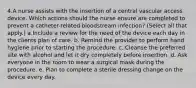 4.A nurse assists with the insertion of a central vascular access device. Which actions should the nurse ensure are completed to prevent a catheter-related bloodstream infection? (Select all that apply.) a.Include a review for the need of the device each day in the clients plan of care. b. Remind the provider to perform hand hygiene prior to starting the procedure. c. Cleanse the preferred site with alcohol and let it dry completely before insertion. d. Ask everyone in the room to wear a surgical mask during the procedure. e. Plan to complete a sterile dressing change on the device every day.