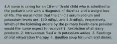 4.A nurse is caring for an 18-month-old child who is admitted to the pediatric unit with a diagnosis of diarrhea and a weight loss of 4%. The nurse notes that the child's serum sodium and potassium levels are: 140 mEq/L and 4.8 mEq/L, respectively. Which of the following orders by the primary health-care provider would the nurse expect to receive? 1. Restriction of all dairy products. 2. Intravenous fluid with potassium added. 3. Feedings of oral rehydration therapy. 4. Bouillon soup for lunch and dinner.