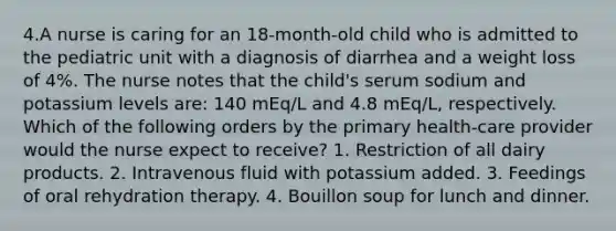 4.A nurse is caring for an 18-month-old child who is admitted to the pediatric unit with a diagnosis of diarrhea and a weight loss of 4%. The nurse notes that the child's serum sodium and potassium levels are: 140 mEq/L and 4.8 mEq/L, respectively. Which of the following orders by the primary health-care provider would the nurse expect to receive? 1. Restriction of all dairy products. 2. Intravenous fluid with potassium added. 3. Feedings of oral rehydration therapy. 4. Bouillon soup for lunch and dinner.