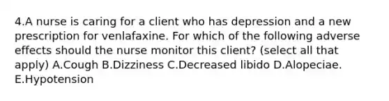 4.A nurse is caring for a client who has depression and a new prescription for venlafaxine. For which of the following adverse effects should the nurse monitor this client? (select all that apply) A.Cough B.Dizziness C.Decreased libido D.Alopeciae. E.Hypotension