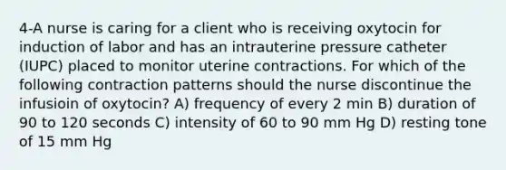 4-A nurse is caring for a client who is receiving oxytocin for induction of labor and has an intrauterine pressure catheter (IUPC) placed to monitor uterine contractions. For which of the following contraction patterns should the nurse discontinue the infusioin of oxytocin? A) frequency of every 2 min B) duration of 90 to 120 seconds C) intensity of 60 to 90 mm Hg D) resting tone of 15 mm Hg