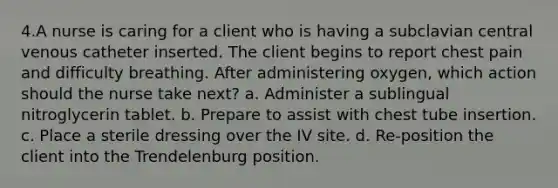 4.A nurse is caring for a client who is having a subclavian central venous catheter inserted. The client begins to report chest pain and difficulty breathing. After administering oxygen, which action should the nurse take next? a. Administer a sublingual nitroglycerin tablet. b. Prepare to assist with chest tube insertion. c. Place a sterile dressing over the IV site. d. Re-position the client into the Trendelenburg position.