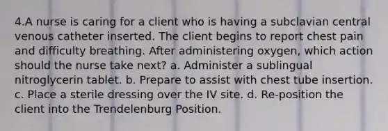 4.A nurse is caring for a client who is having a subclavian central venous catheter inserted. The client begins to report chest pain and difficulty breathing. After administering oxygen, which action should the nurse take next? a. Administer a sublingual nitroglycerin tablet. b. Prepare to assist with chest tube insertion. c. Place a sterile dressing over the IV site. d. Re-position the client into the Trendelenburg Position.