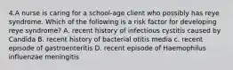 4.A nurse is caring for a school-age client who possibly has reye syndrome. Which of the following is a risk factor for developing reye syndrome? A. recent history of infectious cystitis caused by Candida B. recent history of bacterial otitis media c. recent episode of gastroenteritis D. recent episode of Haemophilus influenzae meningitis