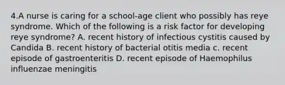 4.A nurse is caring for a school-age client who possibly has reye syndrome. Which of the following is a risk factor for developing reye syndrome? A. recent history of infectious cystitis caused by Candida B. recent history of bacterial otitis media c. recent episode of gastroenteritis D. recent episode of Haemophilus influenzae meningitis