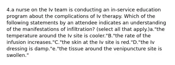 4.a nurse on the Iv team is conducting an in‑service education program about the complications of Iv therapy. Which of the following statements by an attendee indicates an understanding of the manifestations of infiltration? (select all that apply.)a."the temperature around the Iv site is cooler."B."the rate of the infusion increases."C."the skin at the Iv site is red."D."the Iv dressing is damp."e."the tissue around the venipuncture site is swollen."