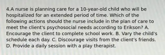 4.A nurse is planning care for a 10-year-old child who will be hospitalized for an extended period of time. Which of the following actions should the nurse include in the plan of care to meet the client's psychosocial needs according to Erikson? A. Encourage the client to complete school work. B. Vary the child's schedule each day. C. Discourage visits from the client's friends. D. Provide a daily session with a play therapist.