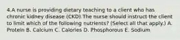 4.A nurse is providing dietary teaching to a client who has chronic kidney disease (CKD).The nurse should instruct the client to limit which of the following nutrients? (Select all that apply.) A. Protein B. Calcium C. Calories D. Phosphorous E. Sodium