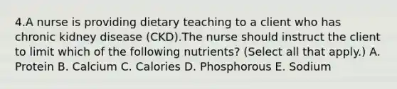 4.A nurse is providing dietary teaching to a client who has chronic kidney disease (CKD).The nurse should instruct the client to limit which of the following nutrients? (Select all that apply.) A. Protein B. Calcium C. Calories D. Phosphorous E. Sodium