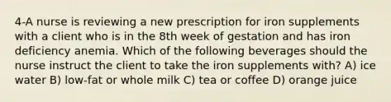 4-A nurse is reviewing a new prescription for iron supplements with a client who is in the 8th week of gestation and has iron deficiency anemia. Which of the following beverages should the nurse instruct the client to take the iron supplements with? A) ice water B) low-fat or whole milk C) tea or coffee D) orange juice