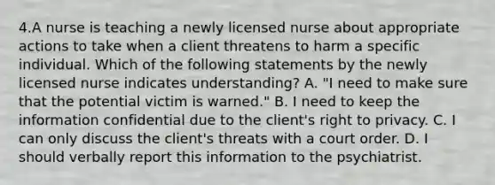 4.A nurse is teaching a newly licensed nurse about appropriate actions to take when a client threatens to harm a specific individual. Which of the following statements by the newly licensed nurse indicates understanding? A. "I need to make sure that the potential victim is warned." B. I need to keep the information confidential due to the client's right to privacy. C. I can only discuss the client's threats with a court order. D. I should verbally report this information to the psychiatrist.