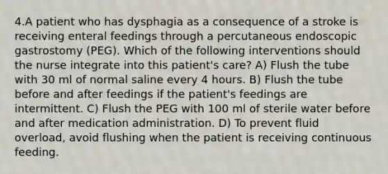 4.A patient who has dysphagia as a consequence of a stroke is receiving enteral feedings through a percutaneous endoscopic gastrostomy (PEG). Which of the following interventions should the nurse integrate into this patient's care? A) Flush the tube with 30 ml of normal saline every 4 hours. B) Flush the tube before and after feedings if the patient's feedings are intermittent. C) Flush the PEG with 100 ml of sterile water before and after medication administration. D) To prevent fluid overload, avoid flushing when the patient is receiving continuous feeding.