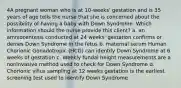 4A pregnant woman who is at 10-weeks' gestation and is 35 years of age tells the nurse that she is concerned about the possibility of having a baby with Down Syndrome. Which information should the nurse provide this client? a. an amniocentesis conducted at 24 weeks' gestation confirms or denies Down Syndrome in the fetus b. maternal serum Human Chorionic Gonadotropic (HCG) can identify Down Syndrome at 6 weeks of gestation c. Weekly fundal height measurements are a noninvasive method used to check for Down Syndrome d. Chorionic villus sampling at 12 weeks gestation is the earliest screening test used to identify Down Syndrome