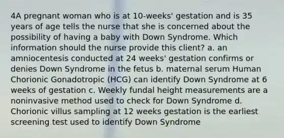 4A pregnant woman who is at 10-weeks' gestation and is 35 years of age tells the nurse that she is concerned about the possibility of having a baby with Down Syndrome. Which information should the nurse provide this client? a. an amniocentesis conducted at 24 weeks' gestation confirms or denies Down Syndrome in the fetus b. maternal serum Human Chorionic Gonadotropic (HCG) can identify Down Syndrome at 6 weeks of gestation c. Weekly fundal height measurements are a noninvasive method used to check for Down Syndrome d. Chorionic villus sampling at 12 weeks gestation is the earliest screening test used to identify Down Syndrome