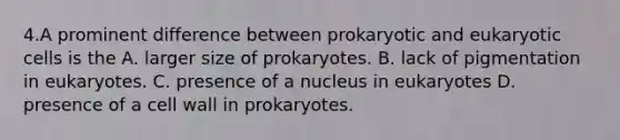 4.A prominent difference between prokaryotic and eukaryotic cells is the A. larger size of prokaryotes. B. lack of pigmentation in eukaryotes. C. presence of a nucleus in eukaryotes D. presence of a cell wall in prokaryotes.