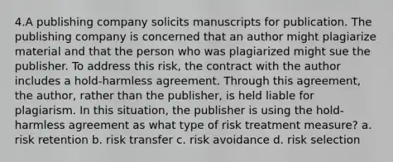 4.A publishing company solicits manuscripts for publication. The publishing company is concerned that an author might plagiarize material and that the person who was plagiarized might sue the publisher. To address this risk, the contract with the author includes a hold-harmless agreement. Through this agreement, the author, rather than the publisher, is held liable for plagiarism. In this situation, the publisher is using the hold-harmless agreement as what type of risk treatment measure? a. risk retention b. risk transfer c. risk avoidance d. risk selection