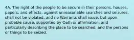 4A. The right of the people to be secure in their persons, houses, papers, and effects, against unreasonable searches and seizures, shall not be violated, and no Warrants shall issue, but upon probable cause, supported by Oath or affirmation, and particularly describing the place to be searched, and the persons or things to be seized.