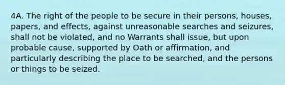 4A. The right of the people to be secure in their persons, houses, papers, and effects, against unreasonable searches and seizures, shall not be violated, and no Warrants shall issue, but upon probable cause, supported by Oath or affirmation, and particularly describing the place to be searched, and the persons or things to be seized.