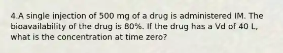 4.A single injection of 500 mg of a drug is administered IM. The bioavailability of the drug is 80%. If the drug has a Vd of 40 L, what is the concentration at time zero?