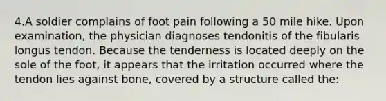 4.A soldier complains of foot pain following a 50 mile hike. Upon examination, the physician diagnoses tendonitis of the fibularis longus tendon. Because the tenderness is located deeply on the sole of the foot, it appears that the irritation occurred where the tendon lies against bone, covered by a structure called the: