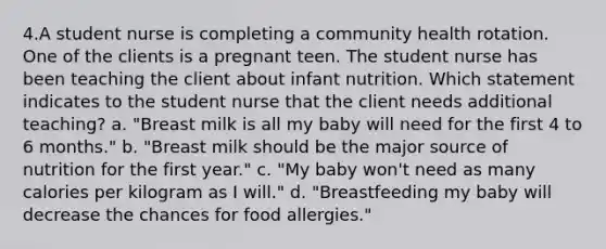 4.A student nurse is completing a community health rotation. One of the clients is a pregnant teen. The student nurse has been teaching the client about infant nutrition. Which statement indicates to the student nurse that the client needs additional teaching? a. "Breast milk is all my baby will need for the first 4 to 6 months." b. "Breast milk should be the major source of nutrition for the first year." c. "My baby won't need as many calories per kilogram as I will." d. "Breastfeeding my baby will decrease the chances for food allergies."