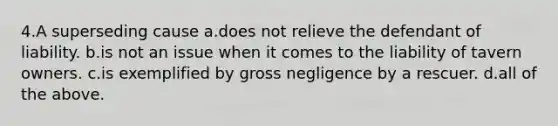 4.A superseding cause a.does not relieve the defendant of liability. b.is not an issue when it comes to the liability of tavern owners. c.is exemplified by gross negligence by a rescuer. d.all of the above.