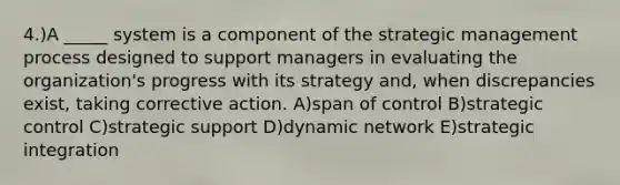 4.)A _____ system is a component of the strategic management process designed to support managers in evaluating the organization's progress with its strategy and, when discrepancies exist, taking corrective action. A)span of control B)strategic control C)strategic support D)dynamic network E)strategic integration