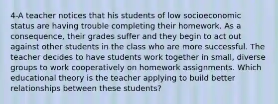 4-A teacher notices that his students of low socioeconomic status are having trouble completing their homework. As a consequence, their grades suffer and they begin to act out against other students in the class who are more successful. The teacher decides to have students work together in small, diverse groups to work cooperatively on homework assignments. Which educational theory is the teacher applying to build better relationships between these students?