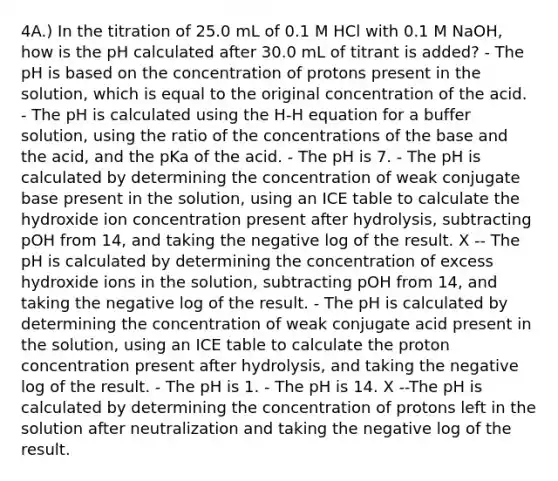 4A.) In the titration of 25.0 mL of 0.1 M HCl with 0.1 M NaOH, how is the pH calculated after 30.0 mL of titrant is added? - The pH is based on the concentration of protons present in the solution, which is equal to the original concentration of the acid. - The pH is calculated using the H-H equation for a buffer solution, using the ratio of the concentrations of the base and the acid, and the pKa of the acid. - The pH is 7. - The pH is calculated by determining the concentration of weak conjugate base present in the solution, using an ICE table to calculate the hydroxide ion concentration present after hydrolysis, subtracting pOH from 14, and taking the negative log of the result. X -- The pH is calculated by determining the concentration of excess hydroxide ions in the solution, subtracting pOH from 14, and taking the negative log of the result. - The pH is calculated by determining the concentration of weak conjugate acid present in the solution, using an ICE table to calculate the proton concentration present after hydrolysis, and taking the negative log of the result. - The pH is 1. - The pH is 14. X --The pH is calculated by determining the concentration of protons left in the solution after neutralization and taking the negative log of the result.